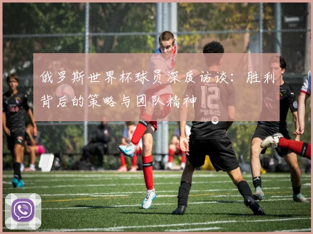 俄罗斯世界杯球员深度访谈：胜利背后的策略与团队精神