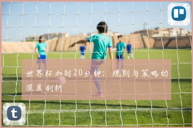 世界杯加时20分钟：规则与策略的深度剖析
