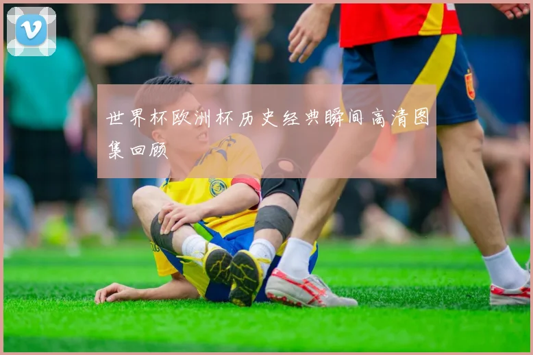 世界杯欧洲杯历史经典瞬间高清图集回顾